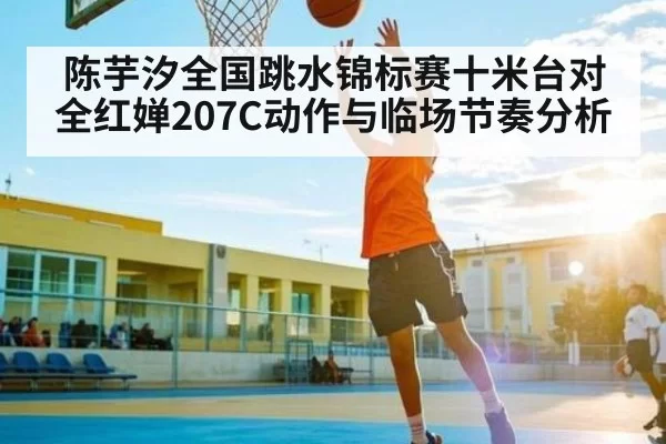 陈芋汐全国跳水锦标赛十米台对全红婵207C动作与临场节奏分析